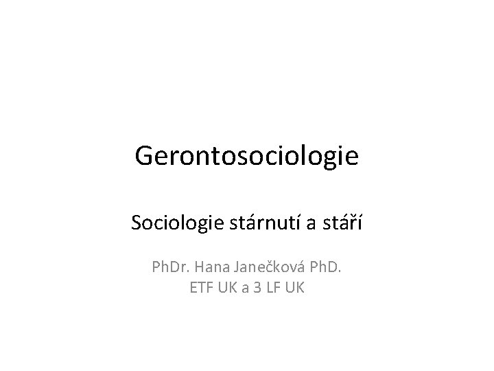 Gerontosociologie Sociologie stárnutí a stáří Ph. Dr. Hana Janečková Ph. D. ETF UK a