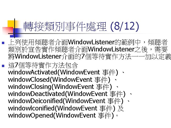 轉接類別事件處理 (8/12) n n 上列使用傾聽者介面Window. Listener的範例中，傾聽者 類別於宣告實作傾聽者介面Window. Listener之後，需要 將Window. Listener介面的7個等待實作方法一一加以定義 這 7個等待實作方法包含 window. Activated(Window.