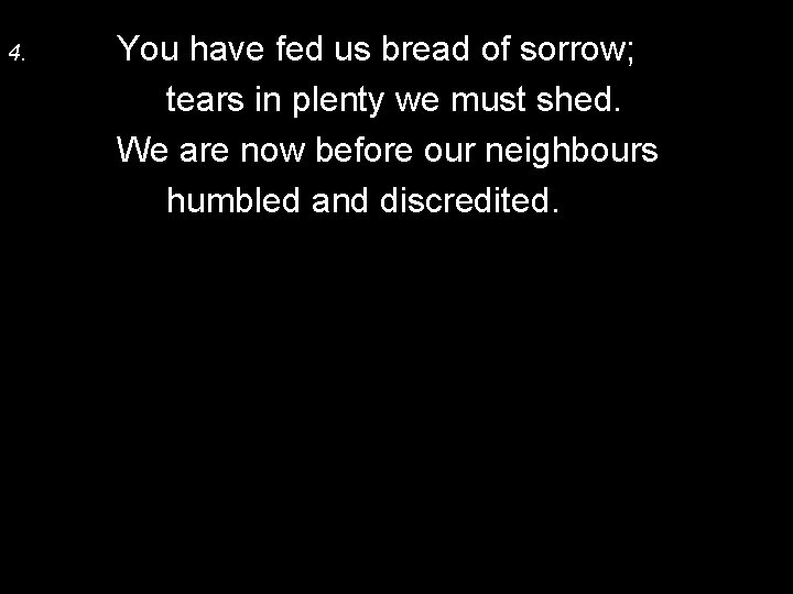 4. You have fed us bread of sorrow; tears in plenty we must shed.