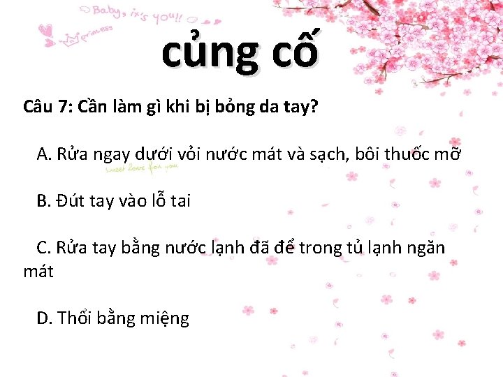 củng cố Câu 7: Cần làm gì khi bị bỏng da tay? A. Rửa củng cố Câu 7: Cần làm gì khi bị bỏng da tay? A. Rửa