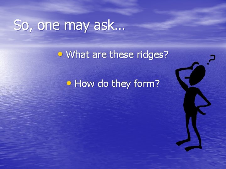 So, one may ask… • What are these ridges? • How do they form?