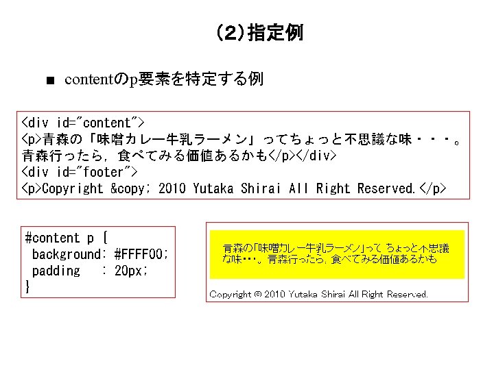 （２）指定例 ■ contentのp要素を特定する例 <div id="content"> <p>青森の「味噌カレー牛乳ラーメン」ってちょっと不思議な味・・・。 青森行ったら，食べてみる価値あるかも</p></div> <div id="footer"> <p>Copyright © 2010 Yutaka Shirai