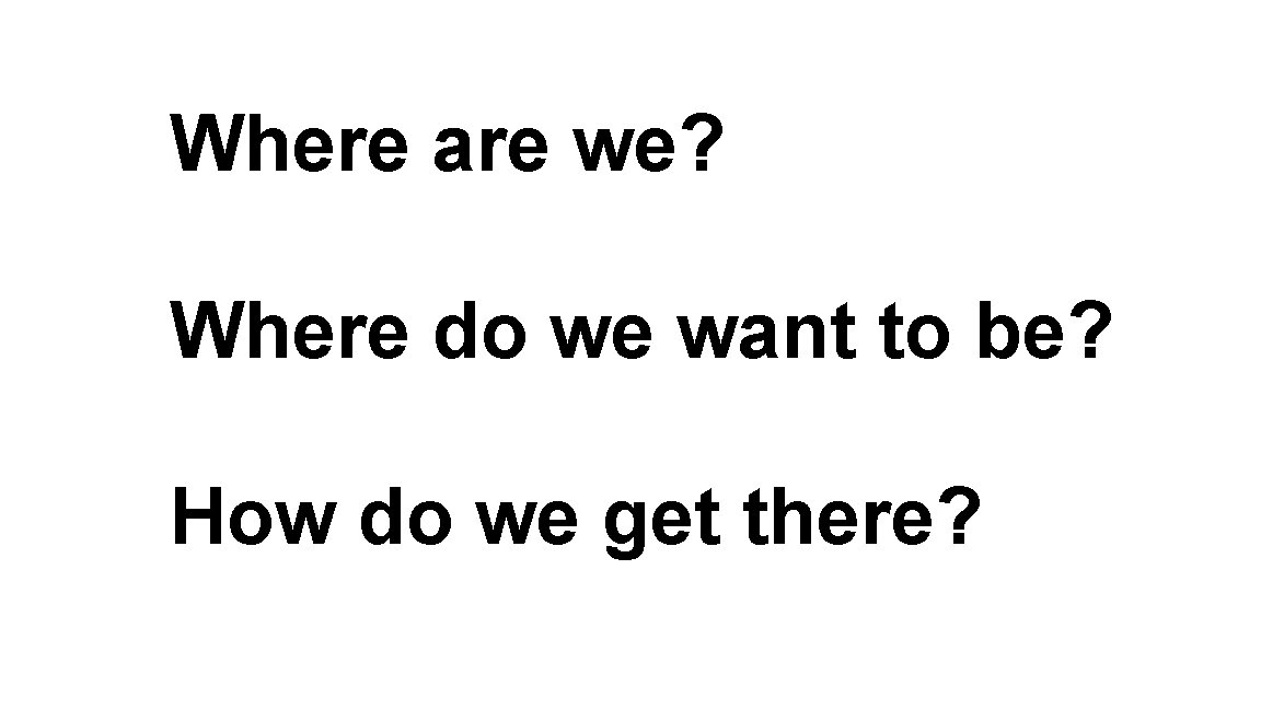 Where are we? Where do we want to be? How do we get there? Where are we? Where do we want to be? How do we get there?