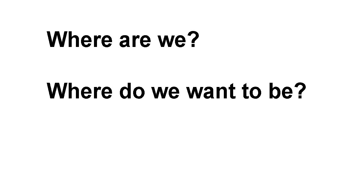 Where are we? Where do we want to be? Where are we? Where do we want to be?