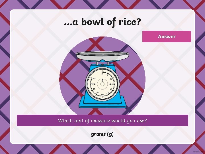 …a bowl of rice? Answer Which unit of measure would you use? grams (g)