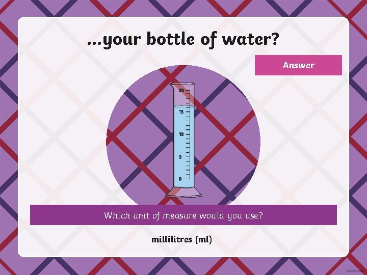 …your bottle of water? Answer Which unit of measure would you use? millilitres (ml)