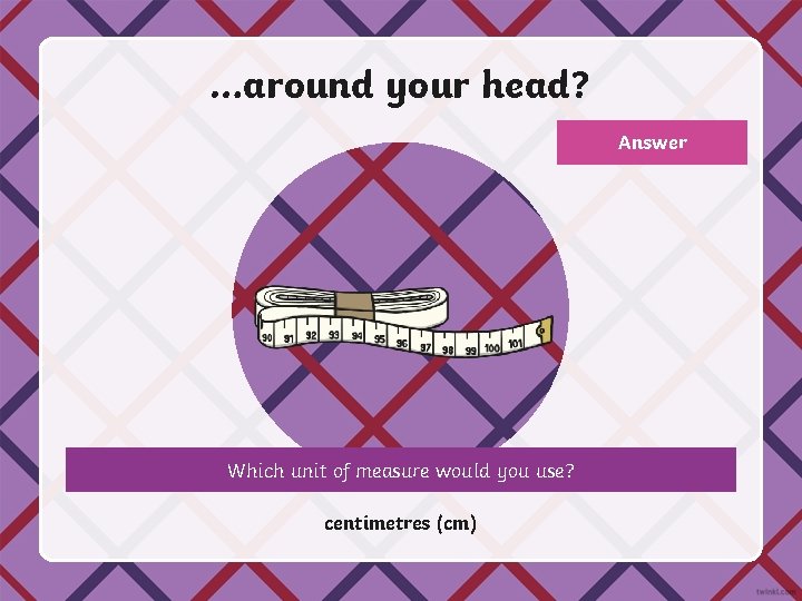 …around your head? Answer Which unit of measure would you use? centimetres (cm) 