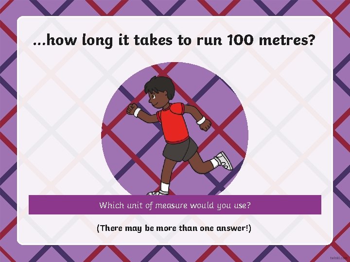 …how long it takes to run 100 metres? Which unit of measure would you