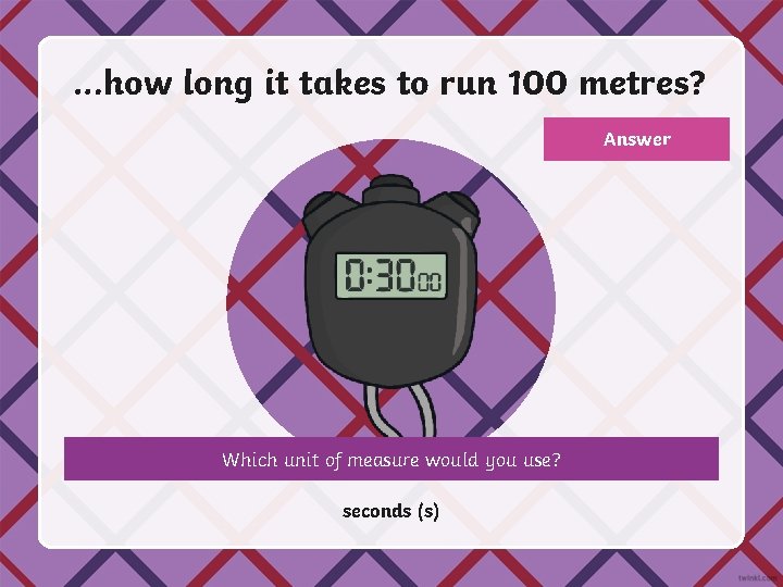 …how long it takes to run 100 metres? Answer Which unit of measure would