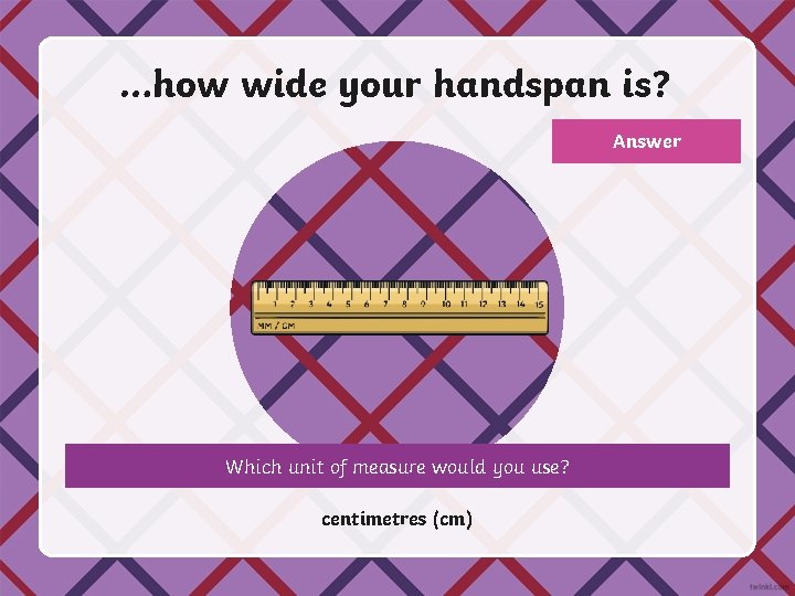 …how wide your handspan is? Answer Which unit of measure would you use? centimetres