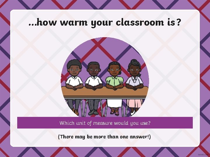 …how warm your classroom is ? Which unit of measure would you use? (There