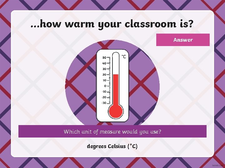 …how warm your classroom is? Answer Which unit of measure would you use? degrees