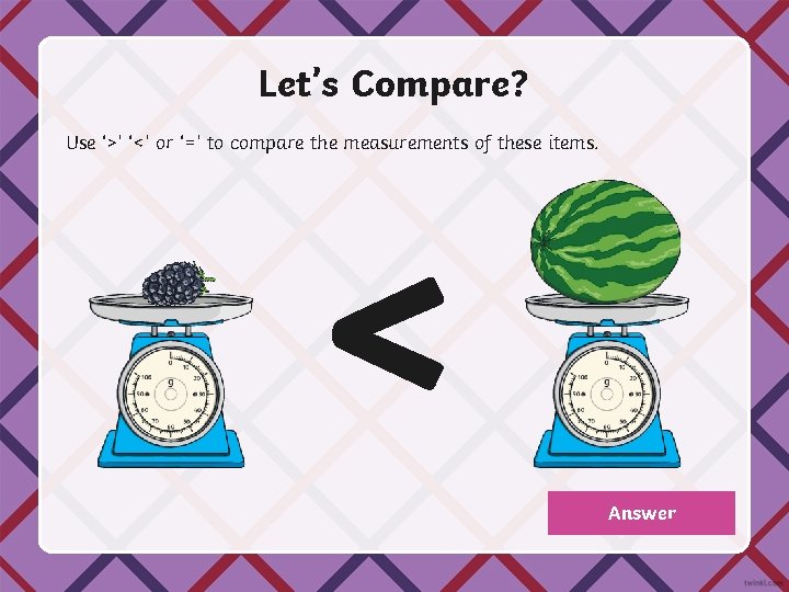 Let’s Compare? Use ‘>’ ‘<’ or ‘=’ to compare the measurements of these items.