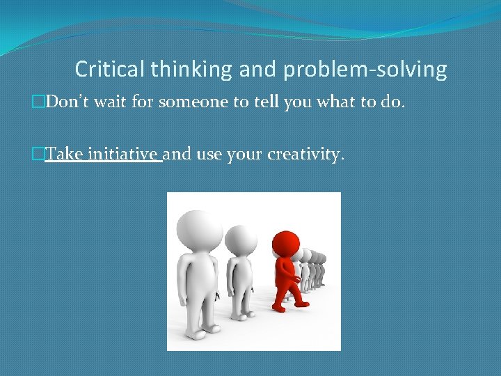 Critical thinking and problem-solving �Don’t wait for someone to tell you what to do.