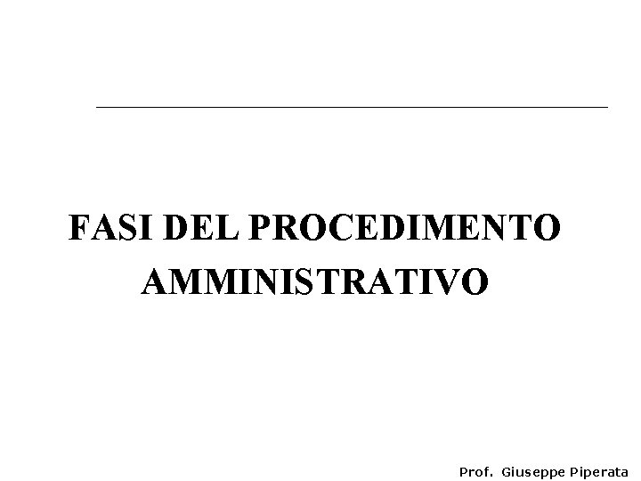 FASI DEL PROCEDIMENTO AMMINISTRATIVO Prof. Giuseppe Piperata 