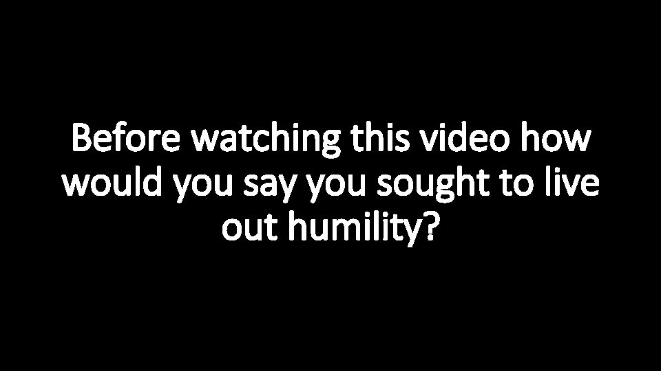 Before watching this video how would you say you sought to live out humility?