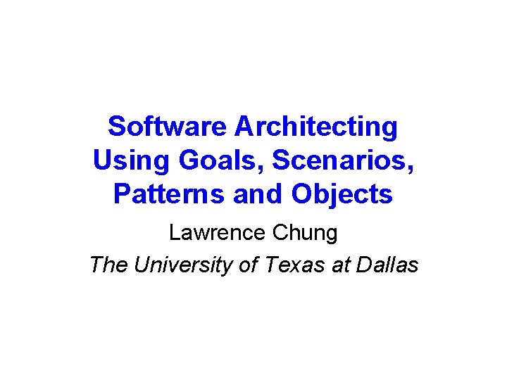 Software Architecting Using Goals, Scenarios, Patterns and Objects Lawrence Chung The University of Texas