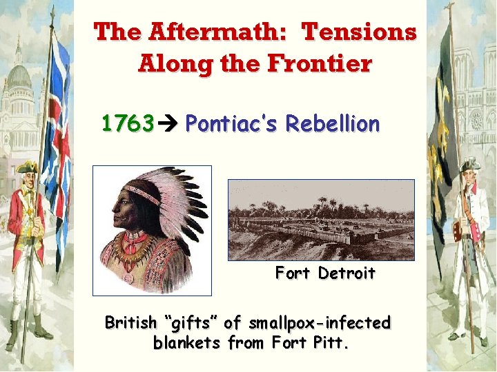 The Aftermath: Tensions Along the Frontier 1763 Pontiac’s Rebellion Fort Detroit British “gifts” of