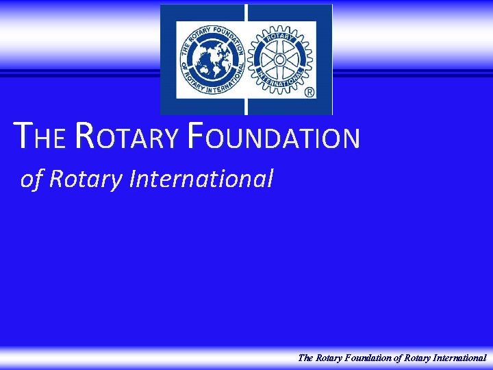 THE ROTARY FOUNDATION of Rotary International The Rotary Foundation of Rotary International 