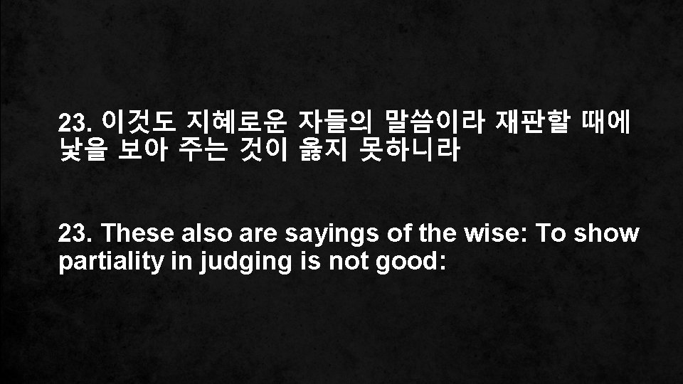 23. 이것도 지혜로운 자들의 말씀이라 재판할 때에 낯을 보아 주는 것이 옳지 못하니라 23.