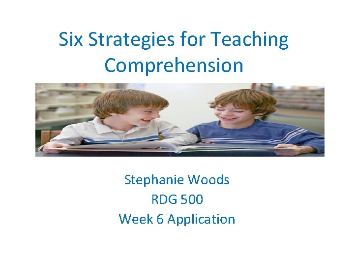 Six Strategies for Teaching Comprehension Stephanie Woods RDG 500 Week 6 Application 