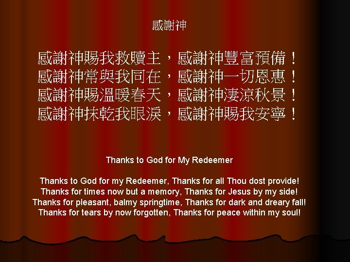 感謝神 感謝神賜我救贖主，感謝神豐富預備！ 感謝神常與我同在，感謝神一切恩惠！ 感謝神賜溫暖春天，感謝神淒涼秋景！ 感謝神抹乾我眼淚，感謝神賜我安寧！ Thanks to God for My Redeemer Thanks to God