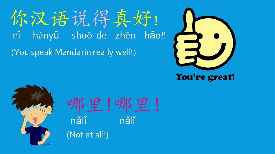 你汉语说得真好! nǐ hànyǔ shuō de zhēn hǎo!! (You speak Mandarin really well!) 哪里!哪里！ nǎlǐ