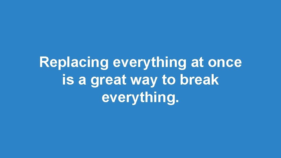 Replacing everything at once is a great way to break everything. Replacing everything at once is a great way to break everything.