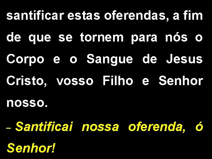 santificar estas oferendas, a fim de que se tornem para nós o Corpo e