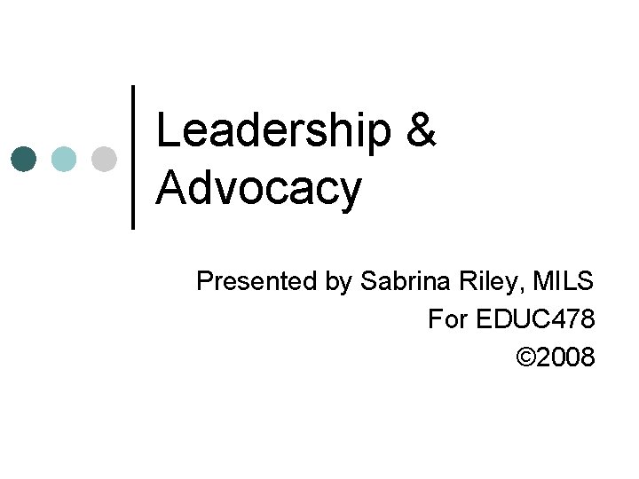 Leadership & Advocacy Presented by Sabrina Riley, MILS For EDUC 478 © 2008 