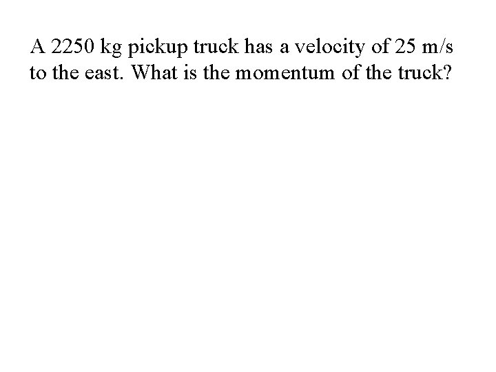 A 2250 kg pickup truck has a velocity of 25 m/s to the east. A 2250 kg pickup truck has a velocity of 25 m/s to the east.