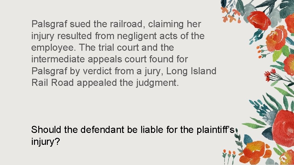 Palsgraf sued the railroad, claiming her injury resulted from negligent acts of the employee. Palsgraf sued the railroad, claiming her injury resulted from negligent acts of the employee.