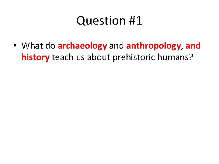 Question #1 • What do archaeology and anthropology, and history teach us about prehistoric