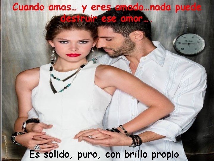 Cuando amas… y eres amado…nada puede destruir ese amor…. Es solido, puro, con brillo