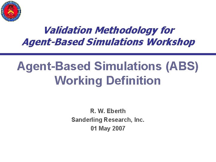 Validation Methodology for Agent-Based Simulations Workshop Agent-Based Simulations (ABS) Working Definition R. W. Eberth