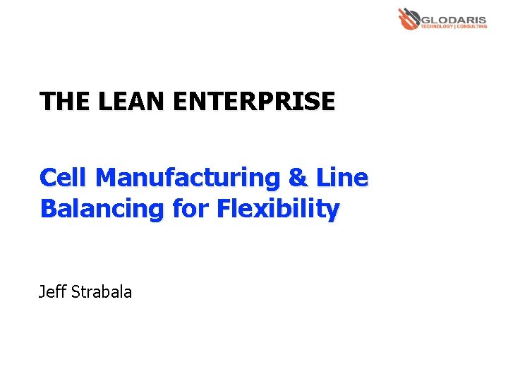 THE LEAN ENTERPRISE Cell Manufacturing & Line Balancing for Flexibility Jeff Strabala 
