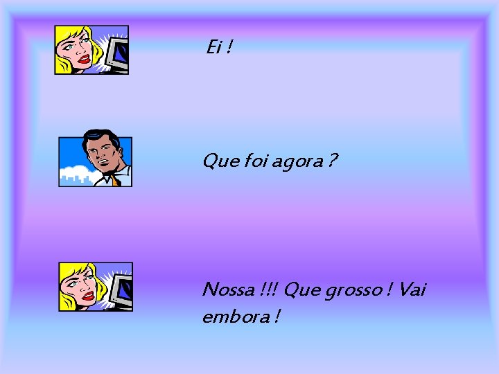 Ei ! Que foi agora ? Nossa !!! Que grosso ! Vai embora !