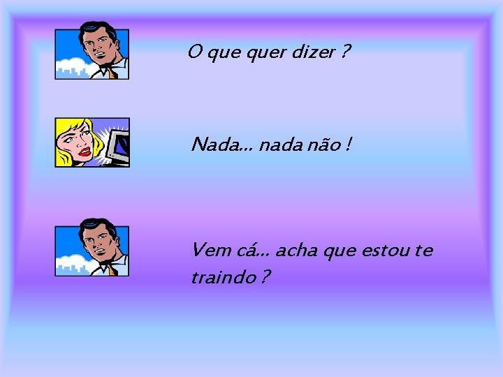 O quer dizer ? Nada. . . nada não ! Vem cá. . .