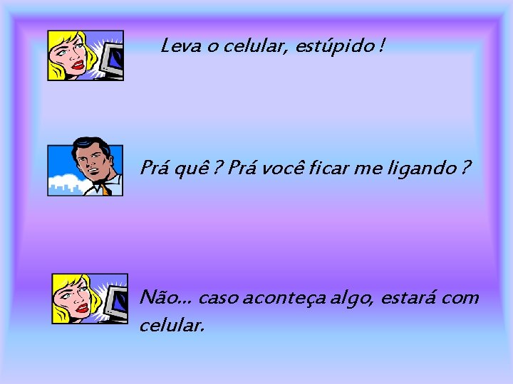 Leva o celular, estúpido ! Prá quê ? Prá você ficar me ligando ?