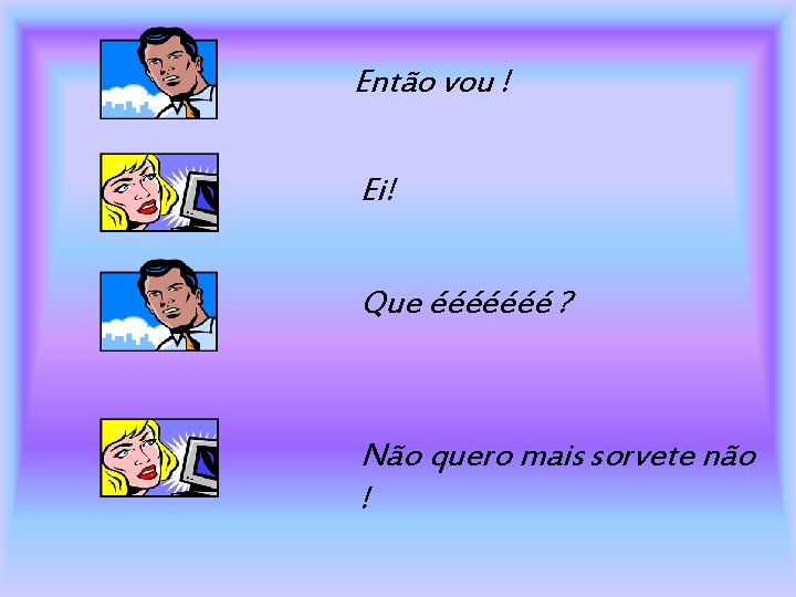 Então vou ! Ei! Que ééééééé ? Não quero mais sorvete não ! 