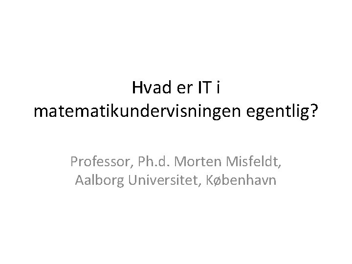 Hvad er IT i matematikundervisningen egentlig? Professor, Ph. d. Morten Misfeldt, Aalborg Universitet, København