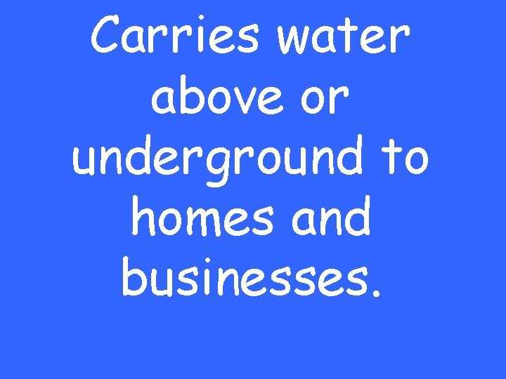Carries water above or underground to homes and businesses. 