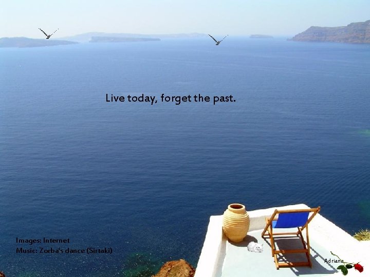 Live today, forget the past. Images: Internet Music: Zorba’s dance (Sirtaki) Adriana 