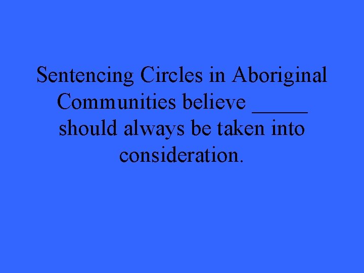 Sentencing Circles in Aboriginal Communities believe _____ should always be taken into consideration. 