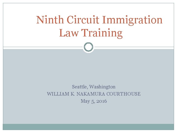 Ninth Circuit Immigration Law Training Seattle, Washington WILLIAM K. NAKAMURA COURTHOUSE May 5, 2016