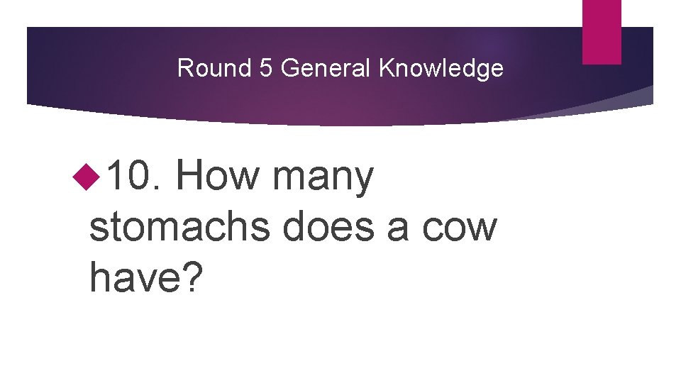 Round 5 General Knowledge 10. How many stomachs does a cow have? 