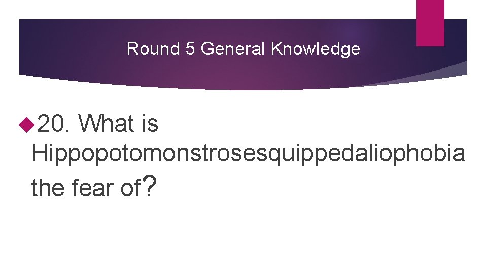 Round 5 General Knowledge 20. What is Hippopotomonstrosesquippedaliophobia the fear of? 