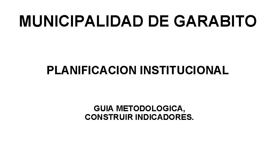 MUNICIPALIDAD DE GARABITO PLANIFICACION INSTITUCIONAL GUIA METODOLOGICA, CONSTRUIR INDICADORES. 