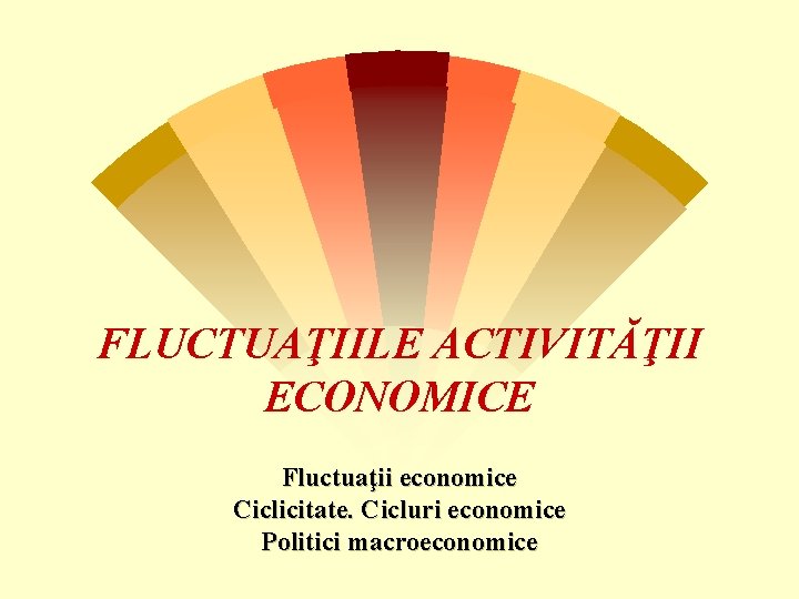 FLUCTUAŢIILE ACTIVITĂŢII ECONOMICE Fluctuaţii economice Ciclicitate. Cicluri economice Politici macroeconomice 