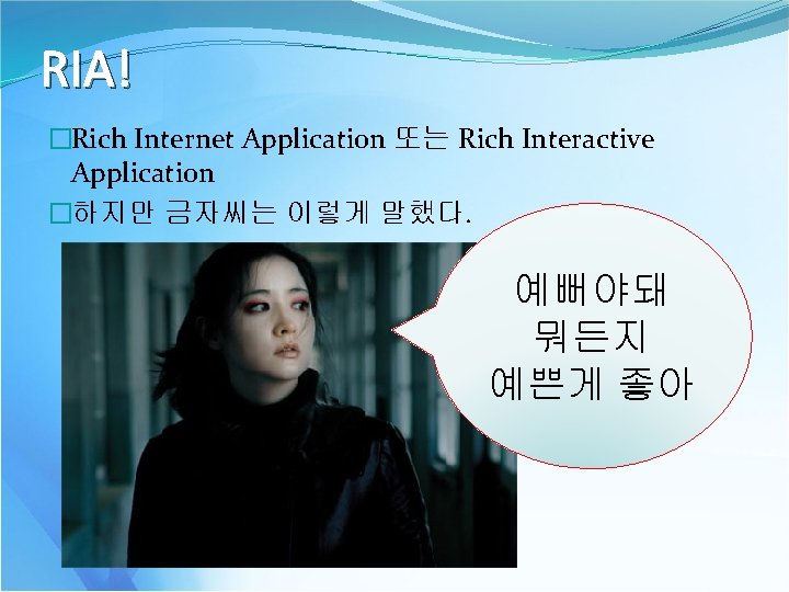 RIA! �Rich Internet Application 또는 Rich Interactive Application �하지만 금자씨는 이렇게 말했다. 예뻐야돼 뭐든지